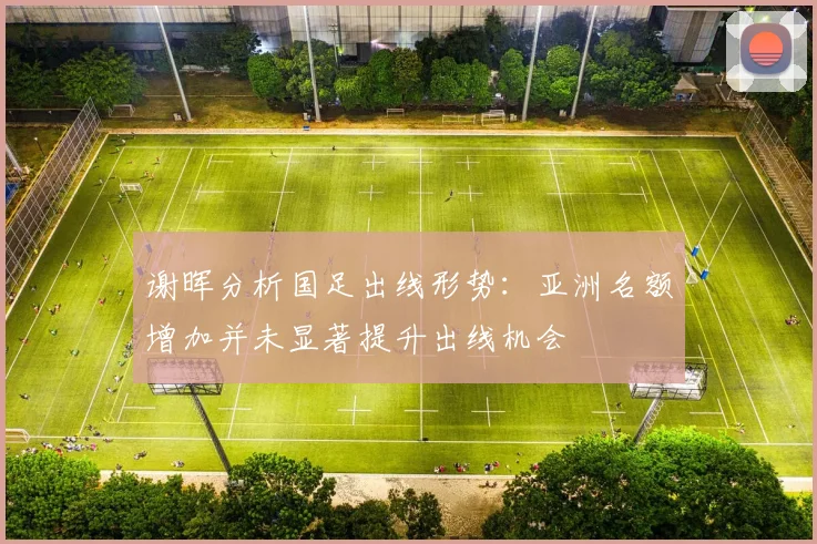 谢晖分析国足出线形势：亚洲名额增加并未显著提升出线机会