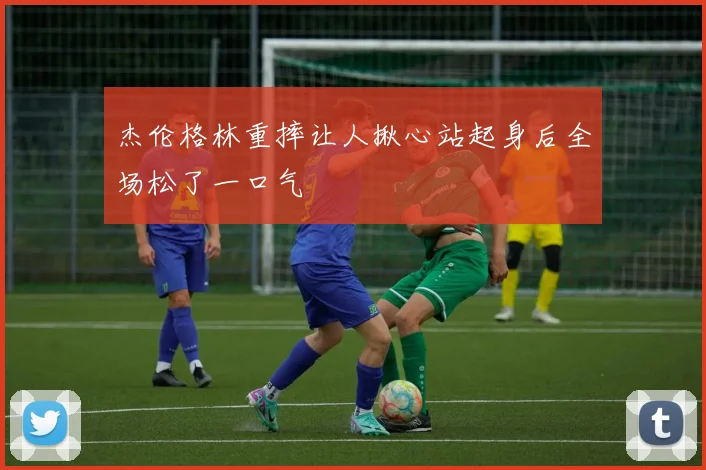 杰伦格林重摔让人揪心站起身后全场松了一口气