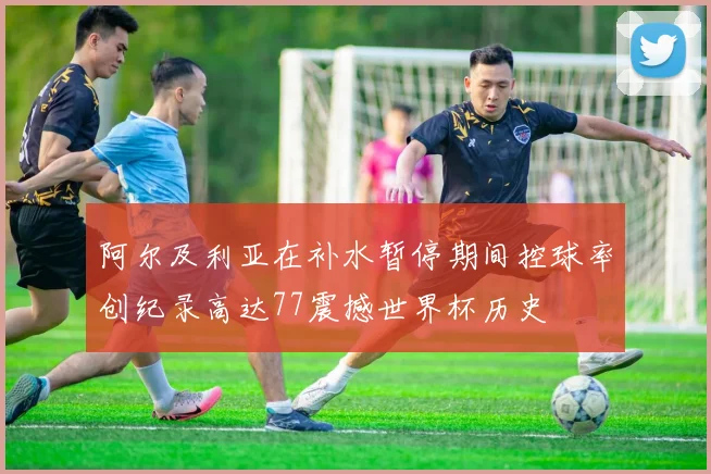 阿尔及利亚在补水暂停期间控球率创纪录高达77震撼世界杯历史