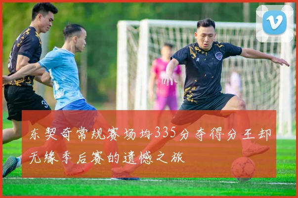 东契奇常规赛场均335分夺得分王却无缘季后赛的遗憾之旅