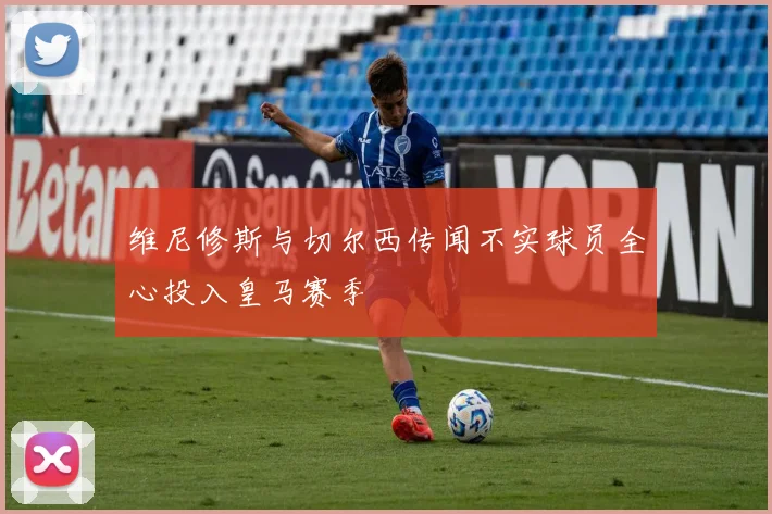 维尼修斯与切尔西传闻不实球员全心投入皇马赛季