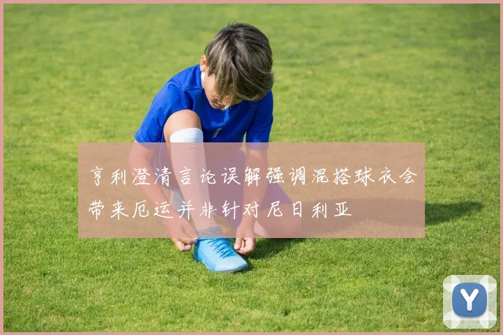 亨利澄清言论误解强调混搭球衣会带来厄运并非针对尼日利亚