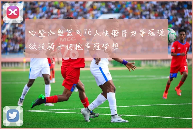 哈登加盟篮网76人快船皆为争冠现欲投骑士仍抱争冠梦想