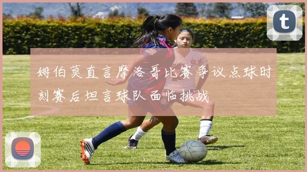 姆伯莫直言摩洛哥比赛争议点球时刻赛后坦言球队面临挑战