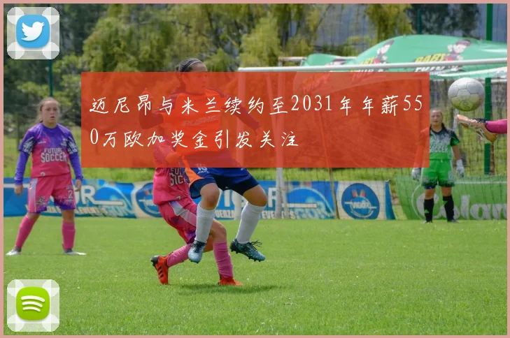 迈尼昂与米兰续约至2031年年薪550万欧加奖金引发关注