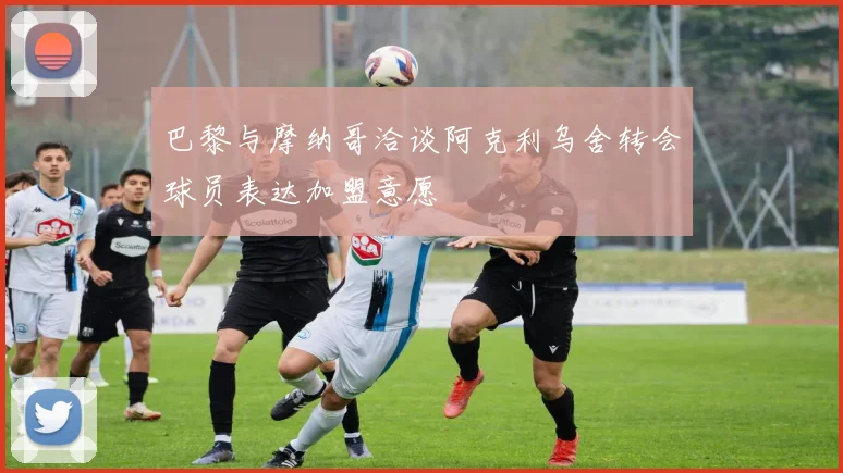 巴黎与摩纳哥洽谈阿克利乌舍转会球员表达加盟意愿