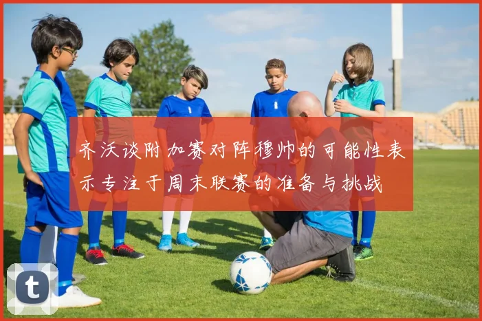 齐沃谈附加赛对阵穆帅的可能性表示专注于周末联赛的准备与挑战