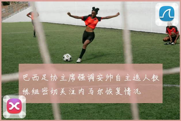 巴西足协主席强调安帅自主选人教练组密切关注内马尔恢复情况