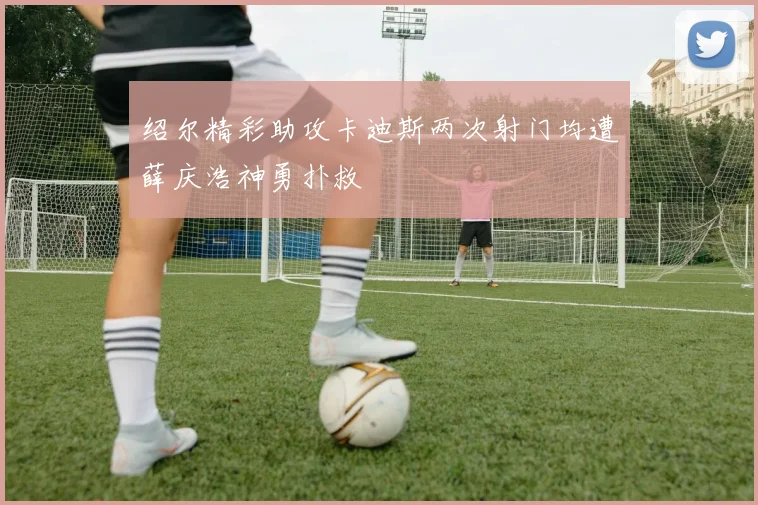 绍尔精彩助攻卡迪斯两次射门均遭薛庆浩神勇扑救