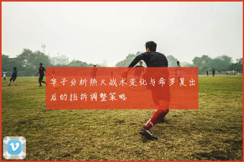 华子分析热火战术变化与希罗复出后的挡拆调整策略