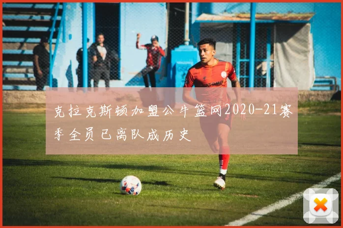 克拉克斯顿加盟公牛篮网2020-21赛季全员已离队成历史