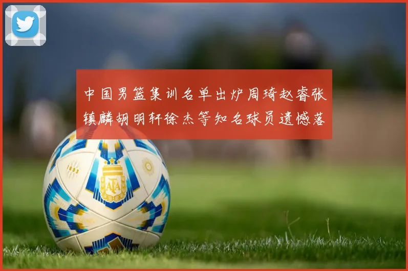 中国男篮集训名单出炉周琦赵睿张镇麟胡明轩徐杰等知名球员遗憾落选