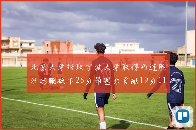北京大学轻取宁波大学取得两连胜汪志鹏砍下26分昂塞尔贡献19分11篮板5助攻