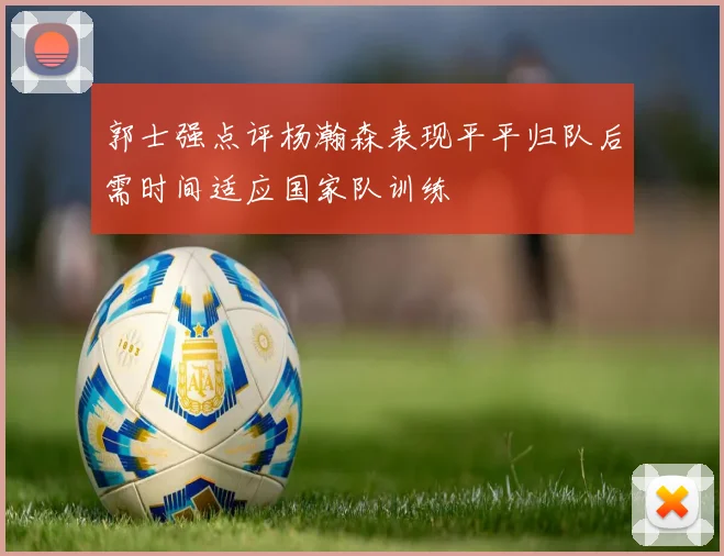 郭士强点评杨瀚森表现平平归队后需时间适应国家队训练