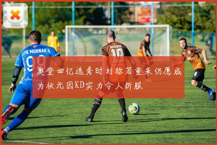奥登回忆选秀时刻称若重来仍愿成为状元因KD实力令人折服