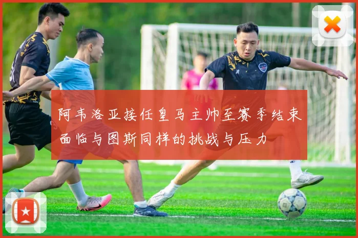 阿韦洛亚接任皇马主帅至赛季结束面临与图斯同样的挑战与压力