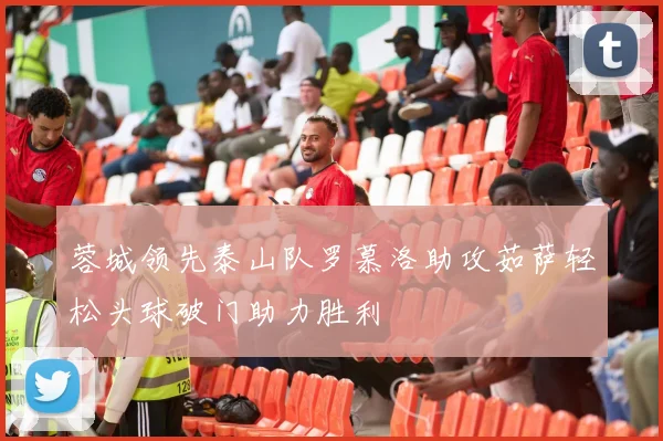 蓉城领先泰山队罗慕洛助攻茹萨轻松头球破门助力胜利
