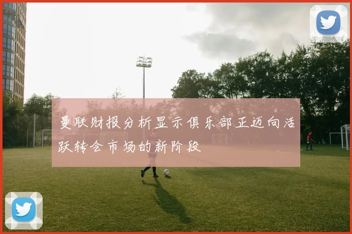 曼联财报分析显示俱乐部正迈向活跃转会市场的新阶段