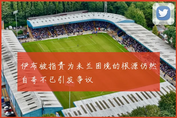 伊布被指责为米兰困境的根源仍然自夸不已引发争议