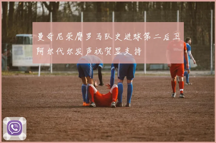 曼奇尼荣膺罗马队史进球第二后卫阿尔代尔发声祝贺显支持