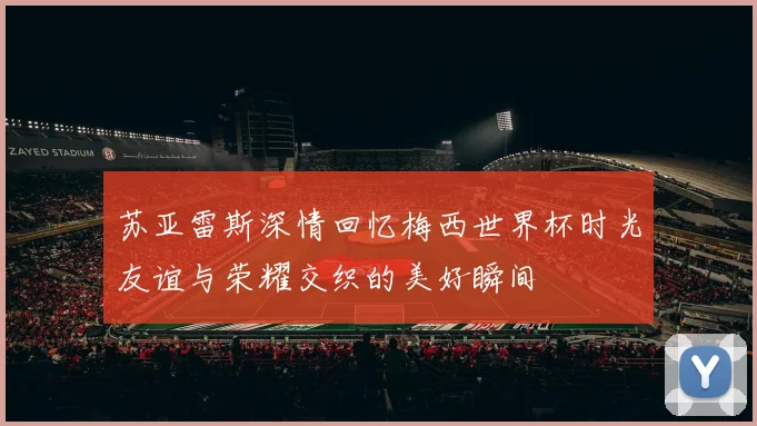 苏亚雷斯深情回忆梅西世界杯时光友谊与荣耀交织的美好瞬间