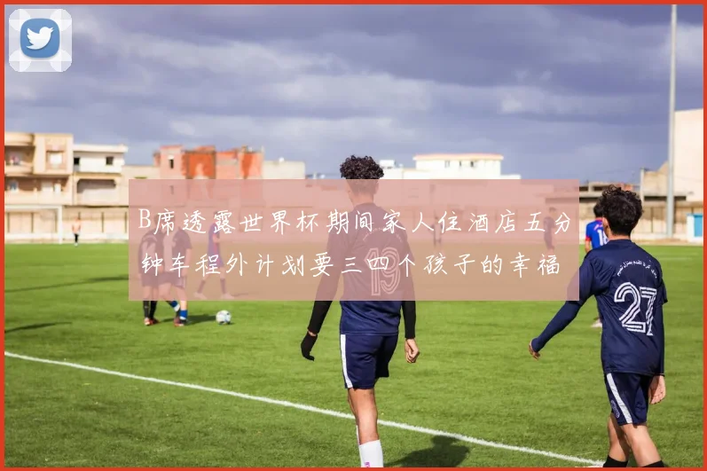 B席透露世界杯期间家人住酒店五分钟车程外计划要三四个孩子的幸福生活