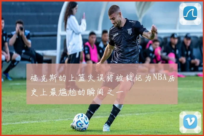 福克斯的上篮失误将被铭记为NBA历史上最尴尬的瞬间之一